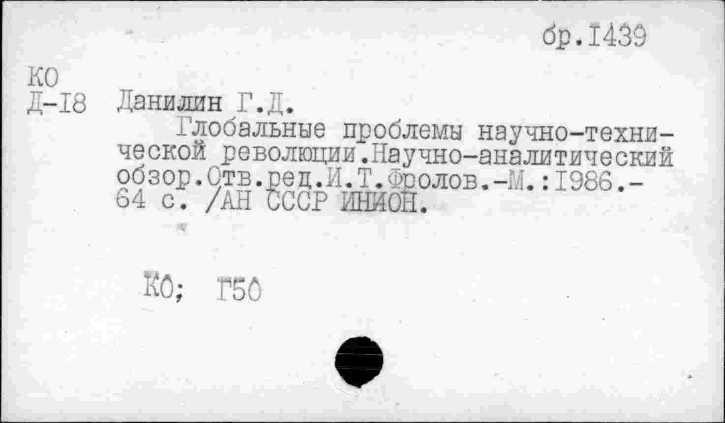 ﻿др.1439
КО Д-18
Данилин Г.Д.
Глобальные проблемы научно-технической революции.Научно-аналитический об з ор.Отв.ре ц.И.Т.Фо олов.-М.:1986.-64 с. /АН СССР ИНИОН.
КО; Г50